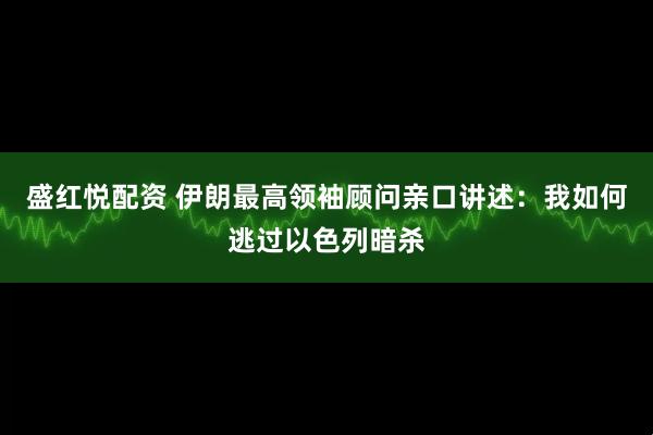 盛红悦配资 伊朗最高领袖顾问亲口讲述：我如何逃过以色列暗杀