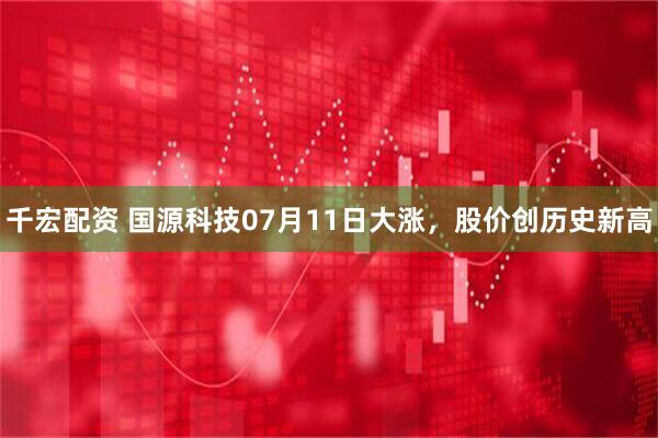 千宏配资 国源科技07月11日大涨，股价创历史新高