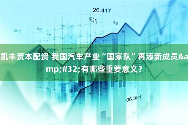 凯丰资本配资 我国汽车产业“国家队”再添新成员&#32;有哪些重要意义？