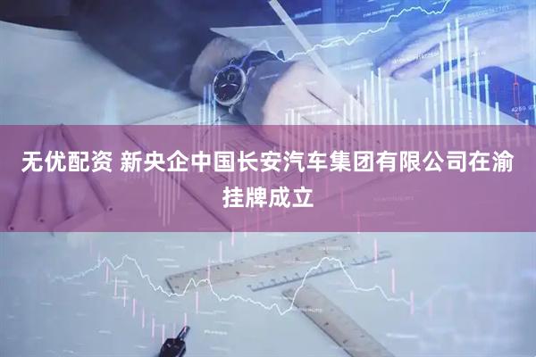 无优配资 新央企中国长安汽车集团有限公司在渝挂牌成立