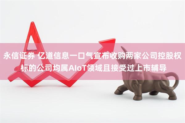 永信证券 亿道信息一口气宣布收购两家公司控股权 标的公司均属AIoT领域且接受过上市辅导