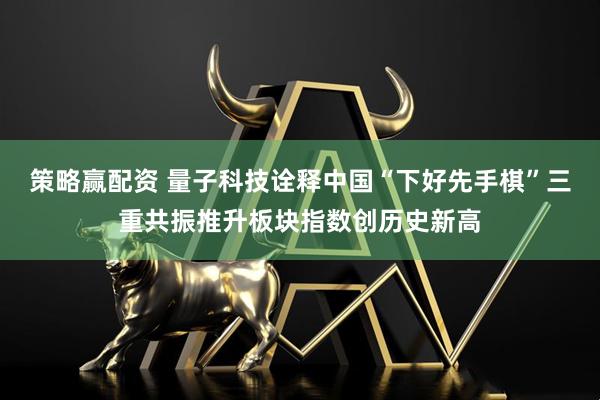 策略赢配资 量子科技诠释中国“下好先手棋”三重共振推升板块指数创历史新高
