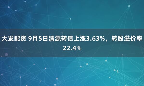 大发配资 9月5日清源转债上涨3.63%，转股溢价率22.4%