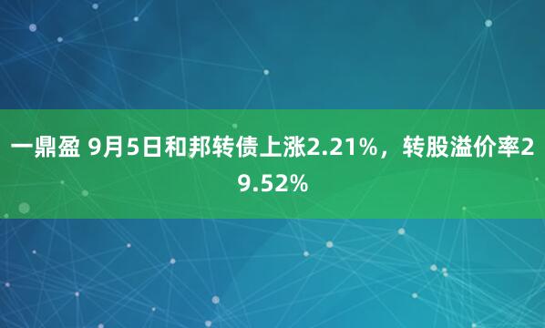 一鼎盈 9月5日和邦转债上涨2.21%，转股溢价率29.52%