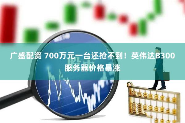 广盛配资 700万元一台还抢不到！英伟达B300服务器价格暴涨